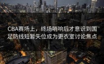 CBA赛场上，终场哨响后才意识到国足防线短暂失位成为更衣室讨论焦点