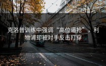 克洛普训练中强调“高位逼抢”，利物浦却被对手反击打穿