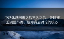 中场休息回来之后不久之后，曼联被迫调整节奏，成为赛后讨论的核心