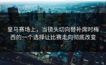 皇马赛场上，当镜头切向替补席时梅西的一个选择让比赛走向彻底改变