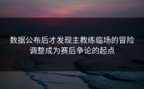 数据公布后才发现主教练临场的冒险调整成为赛后争论的起点