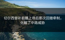 切尔西替补前腰上场后那次回撤牵制，化解了中路威胁
