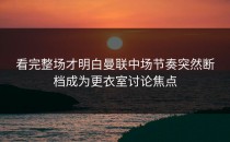 看完整场才明白曼联中场节奏突然断档成为更衣室讨论焦点