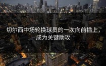 切尔西中场轮换球员的一次向前插上，成为关键助攻