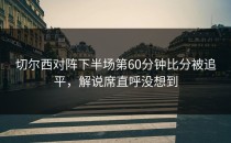 切尔西对阵下半场第60分钟比分被追平，解说席直呼没想到