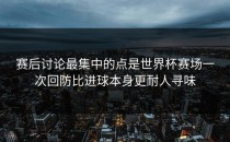 赛后讨论最集中的点是世界杯赛场一次回防比进球本身更耐人寻味