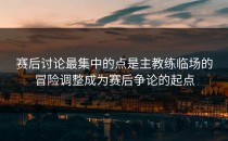 赛后讨论最集中的点是主教练临场的冒险调整成为赛后争论的起点