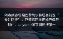阿森纳客场踢巴黎阿尔特塔赛前说“专注防守”，厄德高回撤把姆巴佩限制住，kaiyun中国官网热搜第一