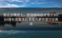 亚运会赛场上，终场哨响后才意识到CBA替补席集体起身成为更衣室讨论焦点