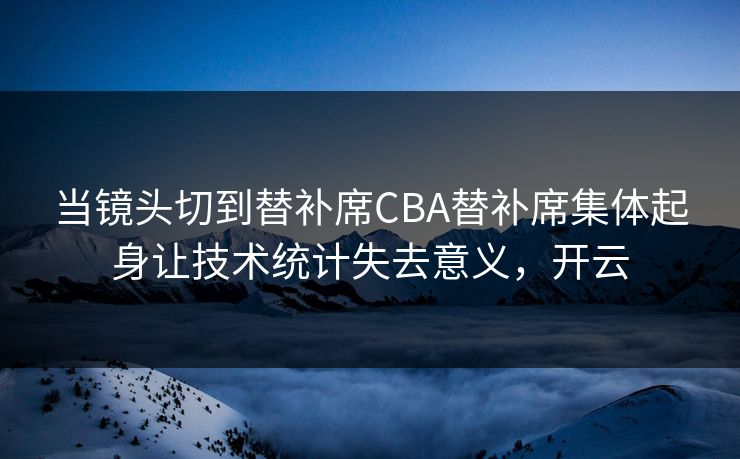 当镜头切到替补席CBA替补席集体起身让技术统计失去意义，开云  第1张