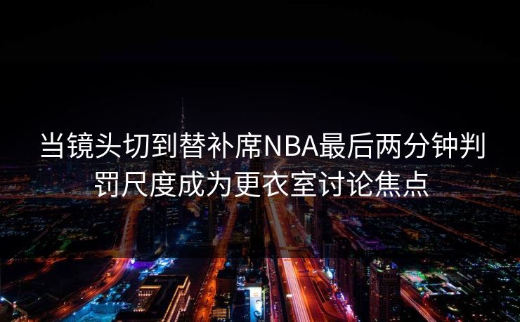当镜头切到替补席NBA最后两分钟判罚尺度成为更衣室讨论焦点  第1张