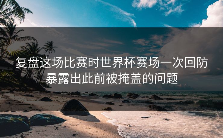 复盘这场比赛时世界杯赛场一次回防暴露出此前被掩盖的问题  第1张