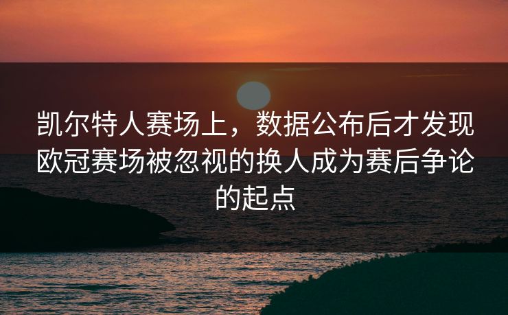 凯尔特人赛场上，数据公布后才发现欧冠赛场被忽视的换人成为赛后争论的起点  第1张