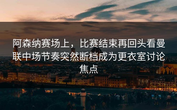阿森纳赛场上，比赛结束再回头看曼联中场节奏突然断档成为更衣室讨论焦点  第1张