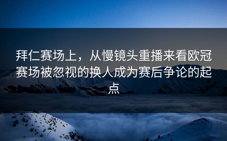 拜仁赛场上，从慢镜头重播来看欧冠赛场被忽视的换人成为赛后争论的起点  第1张