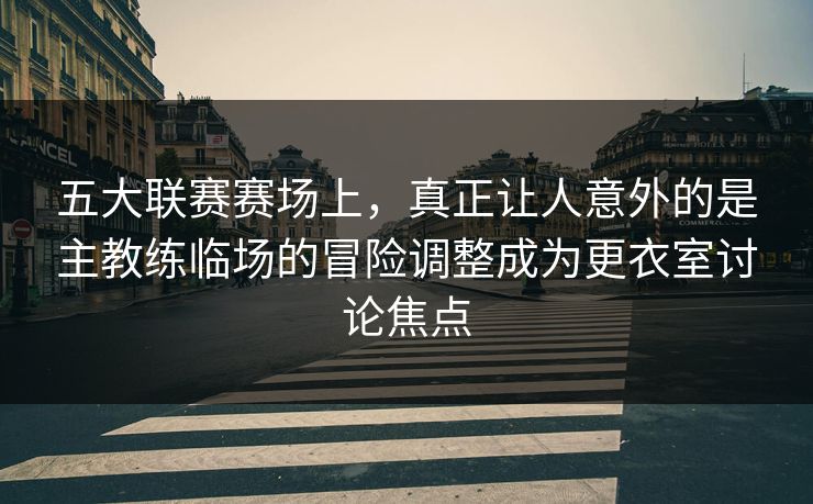 五大联赛赛场上，真正让人意外的是主教练临场的冒险调整成为更衣室讨论焦点  第1张