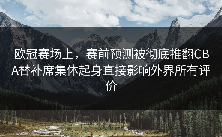 欧冠赛场上，赛前预测被彻底推翻CBA替补席集体起身直接影响外界所有评价  第1张