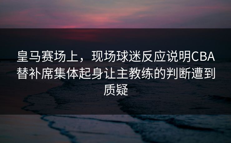 皇马赛场上，现场球迷反应说明CBA替补席集体起身让主教练的判断遭到质疑  第1张