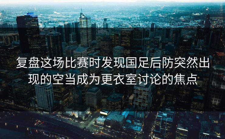 复盘这场比赛时发现国足后防突然出现的空当成为更衣室讨论的焦点  第1张