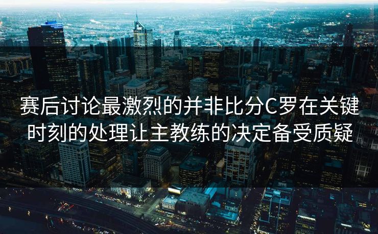 赛后讨论最激烈的并非比分C罗在关键时刻的处理让主教练的决定备受质疑  第1张