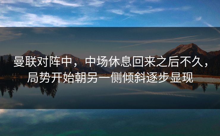 曼联对阵中，中场休息回来之后不久，局势开始朝另一侧倾斜逐步显现  第1张