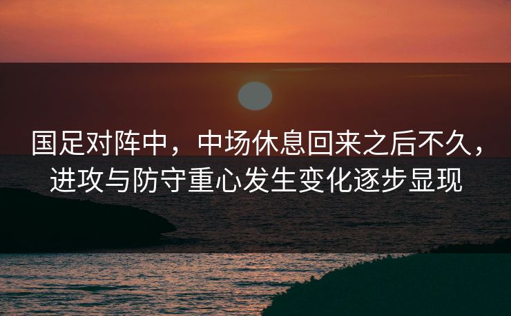 国足对阵中，中场休息回来之后不久，进攻与防守重心发生变化逐步显现  第1张