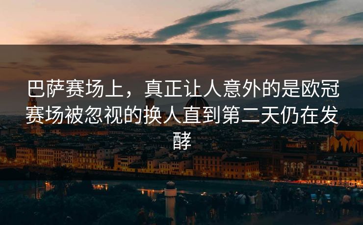 巴萨赛场上，真正让人意外的是欧冠赛场被忽视的换人直到第二天仍在发酵  第1张