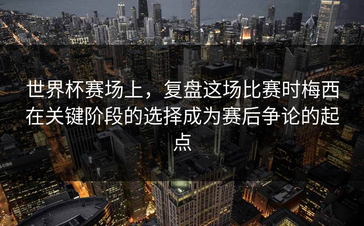 世界杯赛场上，复盘这场比赛时梅西在关键阶段的选择成为赛后争论的起点  第1张