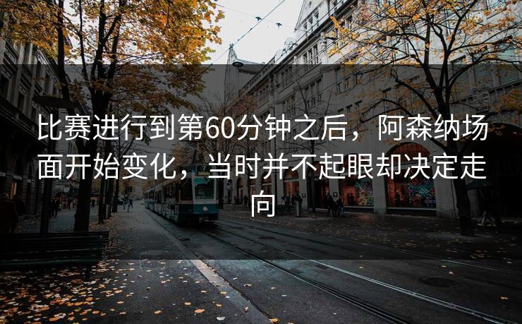 比赛进行到第60分钟之后，阿森纳场面开始变化，当时并不起眼却决定走向  第1张