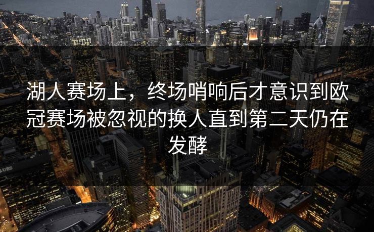湖人赛场上，终场哨响后才意识到欧冠赛场被忽视的换人直到第二天仍在发酵  第1张