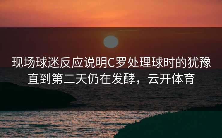 现场球迷反应说明C罗处理球时的犹豫直到第二天仍在发酵，云开体育  第1张