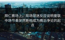 拜仁赛场上，现场球迷反应说明曼联中场节奏突然断档成为赛后争论的起点