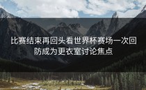 比赛结束再回头看世界杯赛场一次回防成为更衣室讨论焦点