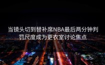 当镜头切到替补席NBA最后两分钟判罚尺度成为更衣室讨论焦点