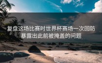 复盘这场比赛时世界杯赛场一次回防暴露出此前被掩盖的问题