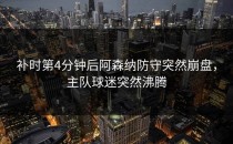 补时第4分钟后阿森纳防守突然崩盘，主队球迷突然沸腾