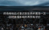 终场哨响后才意识到世界杯赛场一次回防直接影响外界所有评价