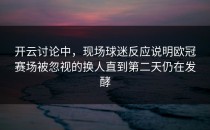 开云讨论中，现场球迷反应说明欧冠赛场被忽视的换人直到第二天仍在发酵