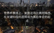 世界杯赛场上，复盘这场比赛时梅西在关键阶段的选择成为赛后争论的起点