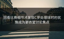 回看比赛细节才发现C罗处理球时的犹豫成为更衣室讨论焦点