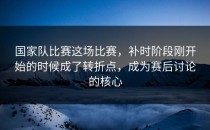 国家队比赛这场比赛，补时阶段刚开始的时候成了转折点，成为赛后讨论的核心