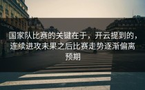 国家队比赛的关键在于，开云提到的，连续进攻未果之后比赛走势逐渐偏离预期