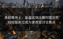 英超赛场上，复盘这场比赛时国足防线短暂失位成为更衣室讨论焦点