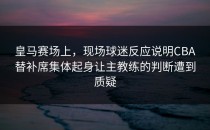 皇马赛场上，现场球迷反应说明CBA替补席集体起身让主教练的判断遭到质疑