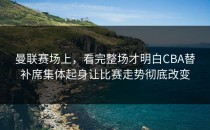曼联赛场上，看完整场才明白CBA替补席集体起身让比赛走势彻底改变