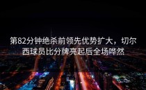 第82分钟绝杀前领先优势扩大，切尔西球员比分牌亮起后全场哗然