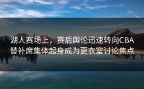 湖人赛场上，赛后舆论迅速转向CBA替补席集体起身成为更衣室讨论焦点