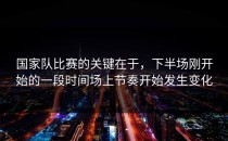 国家队比赛的关键在于，下半场刚开始的一段时间场上节奏开始发生变化