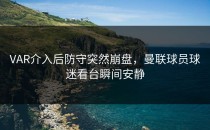 VAR介入后防守突然崩盘，曼联球员球迷看台瞬间安静
