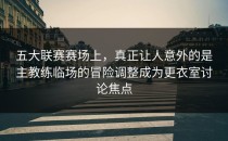 五大联赛赛场上，真正让人意外的是主教练临场的冒险调整成为更衣室讨论焦点
